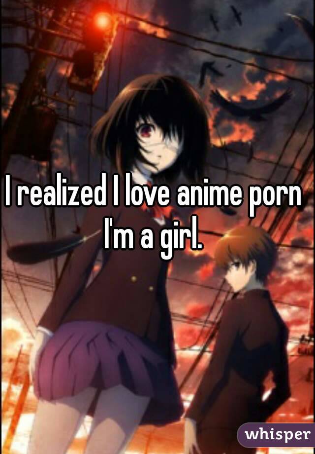 I realized I love anime porn 
I'm a girl. 