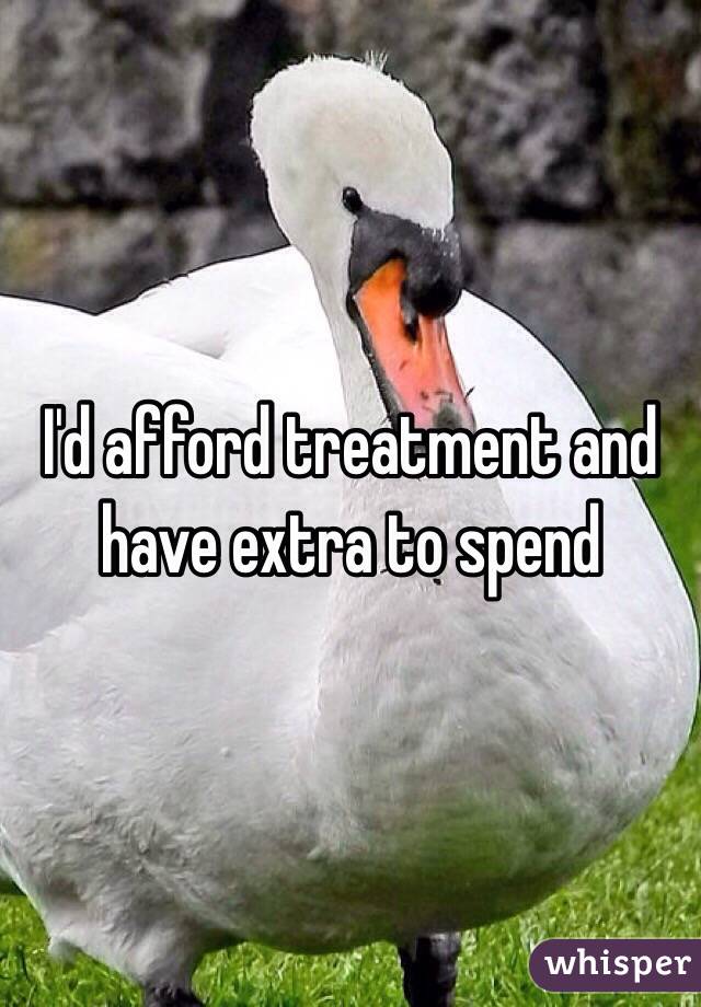 I'd afford treatment and have extra to spend 