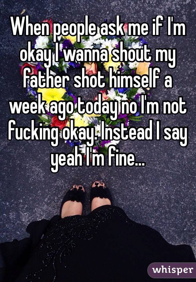 When people ask me if I'm okay I wanna shout my father shot himself a week ago today no I'm not fucking okay. Instead I say yeah I'm fine...
