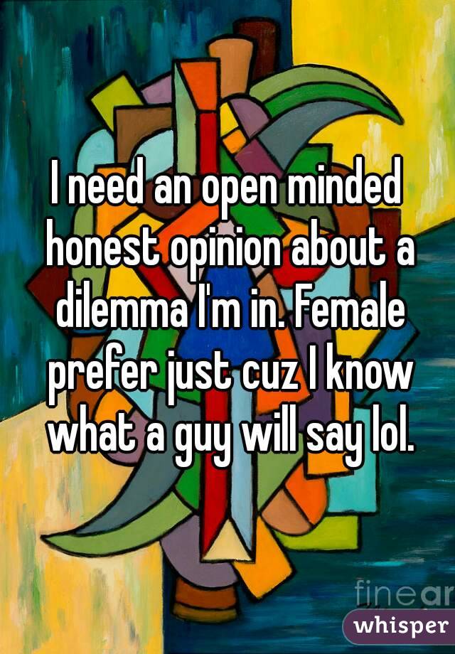 I need an open minded honest opinion about a dilemma I'm in. Female prefer just cuz I know what a guy will say lol.