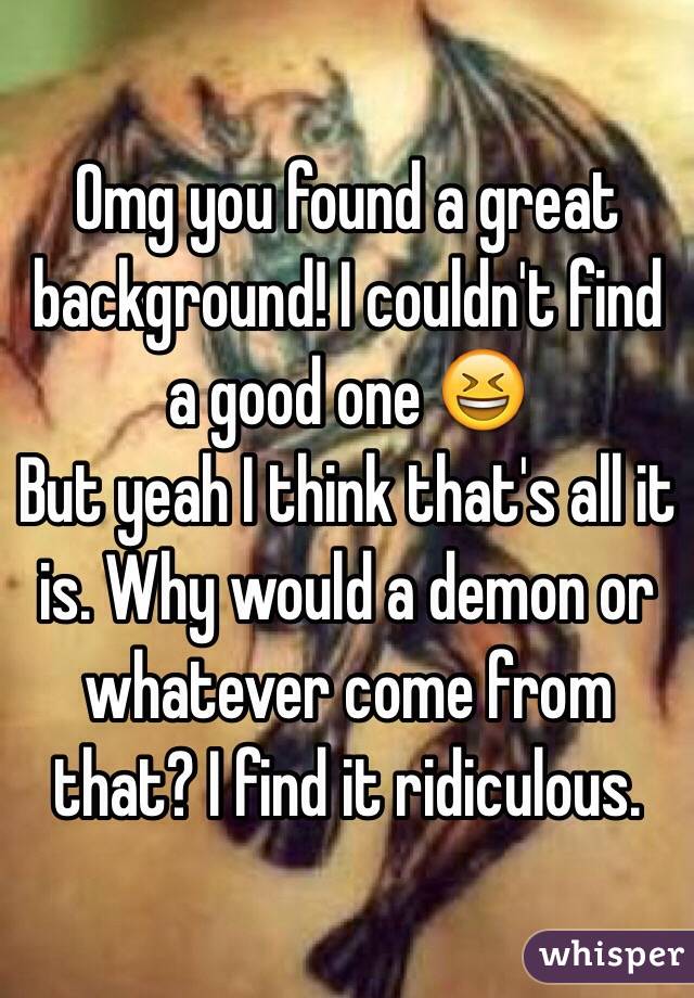 Omg you found a great background! I couldn't find a good one 😆
But yeah I think that's all it is. Why would a demon or whatever come from that? I find it ridiculous. 