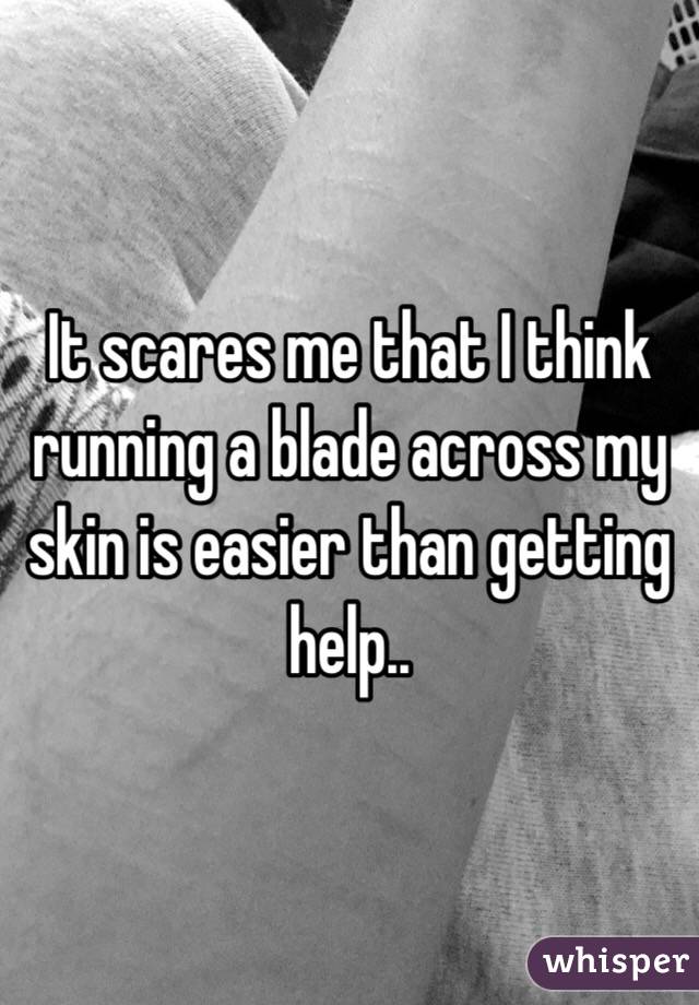 It scares me that I think running a blade across my skin is easier than getting help..