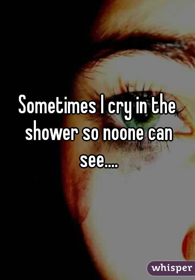 Sometimes I cry in the shower so noone can see....