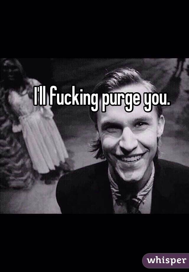 I'll fucking purge you. 