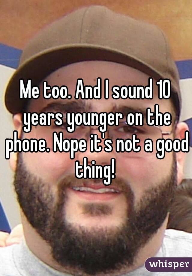 Me too. And I sound 10 years younger on the phone. Nope it's not a good thing! 
