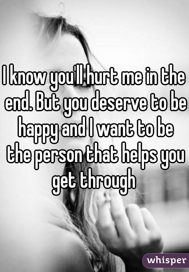 I know you'll hurt me in the end. But you deserve to be happy and I want to be the person that helps you get through 