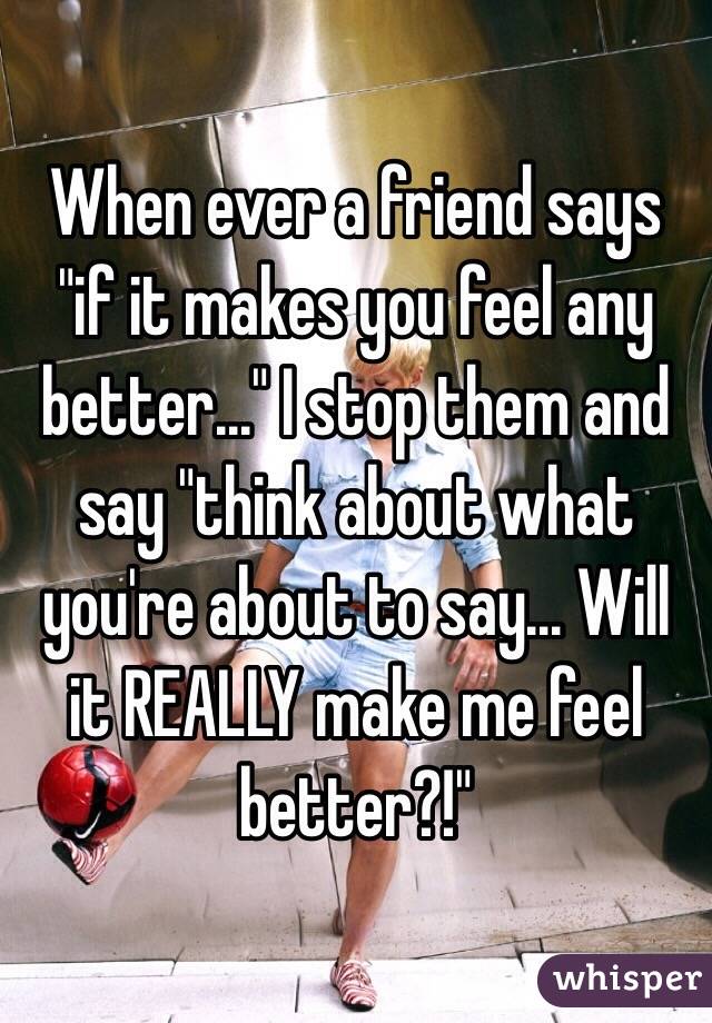 When ever a friend says "if it makes you feel any better..." I stop them and say "think about what you're about to say... Will it REALLY make me feel better?!" 