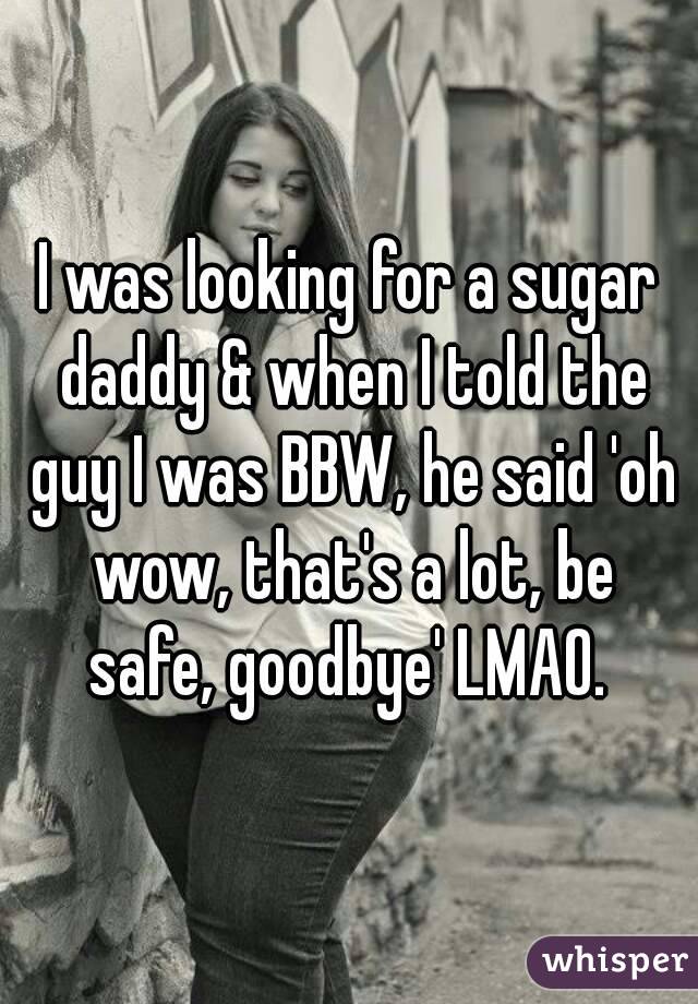 I was looking for a sugar daddy & when I told the guy I was BBW, he said 'oh wow, that's a lot, be safe, goodbye' LMAO. 