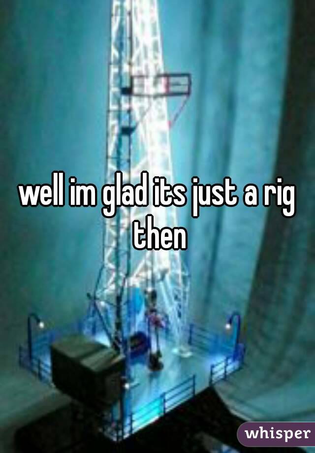 well im glad its just a rig then
