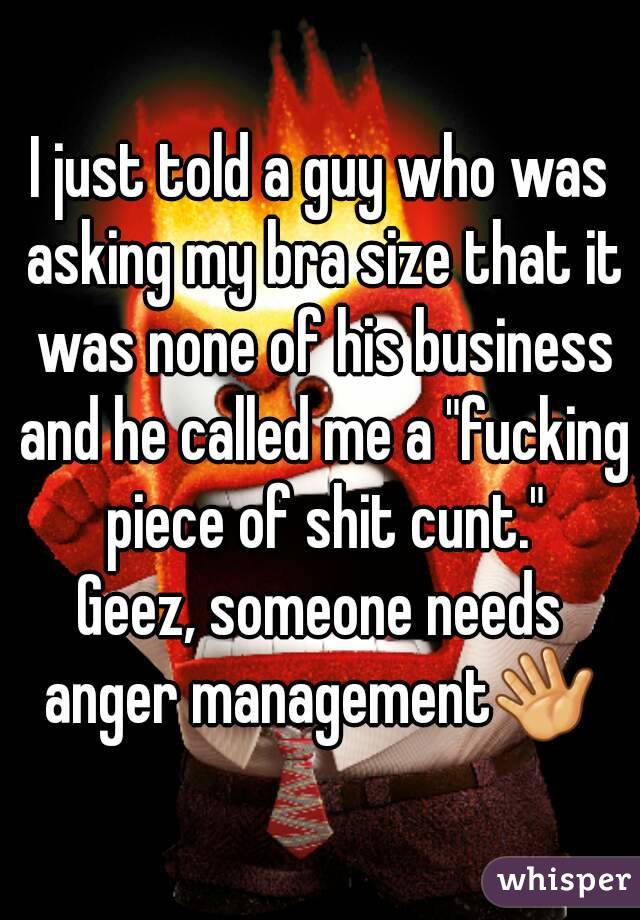 I just told a guy who was asking my bra size that it was none of his business and he called me a "fucking piece of shit cunt."
Geez, someone needs anger management👋 