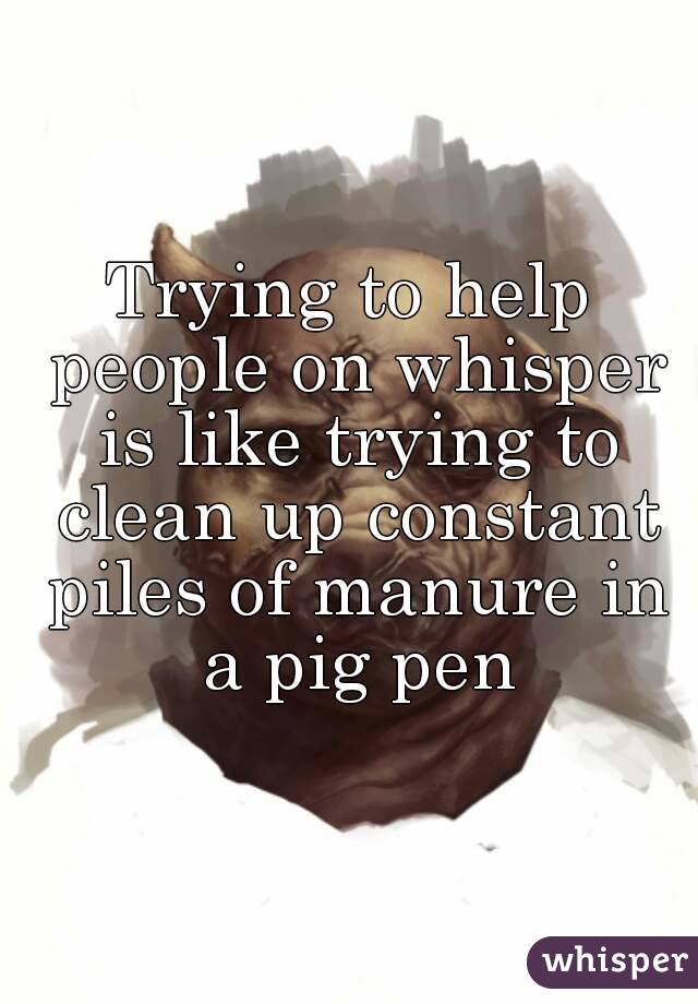 Trying to help people on whisper is like trying to clean up constant piles of manure in a pig pen