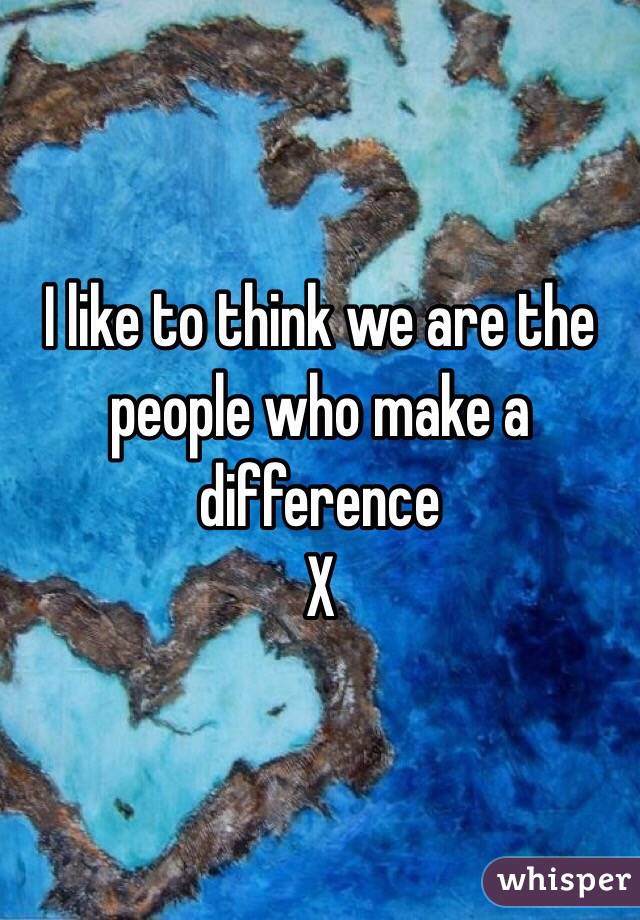 I like to think we are the people who make a difference
X