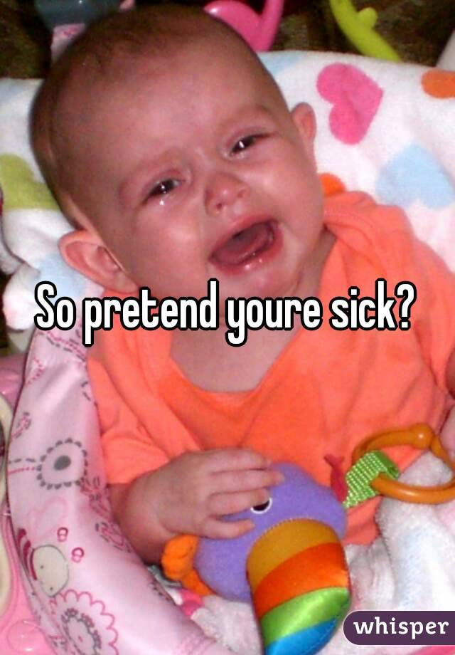 So pretend youre sick?