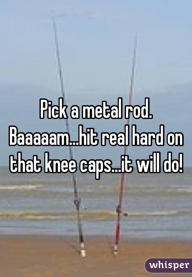 Pick a metal rod. Baaaaam...hit real hard on that knee caps...it will do! 