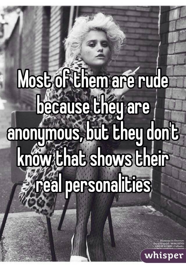 Most of them are rude because they are anonymous, but they don't know that shows their real personalities 