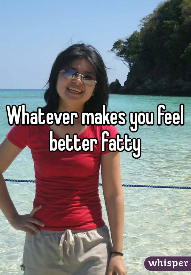 Whatever makes you feel better fatty 