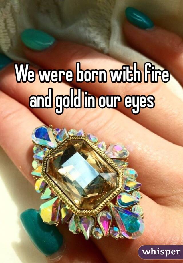 We were born with fire and gold in our eyes