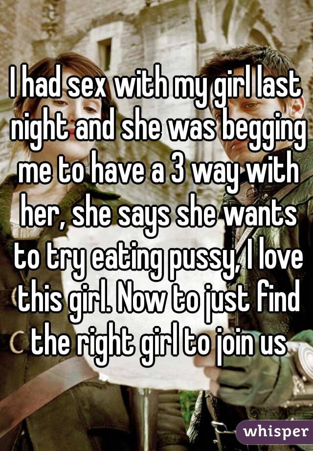 I had sex with my girl last night and she was begging me to have a 3 way with her, she says she wants to try eating pussy, I love this girl. Now to just find the right girl to join us