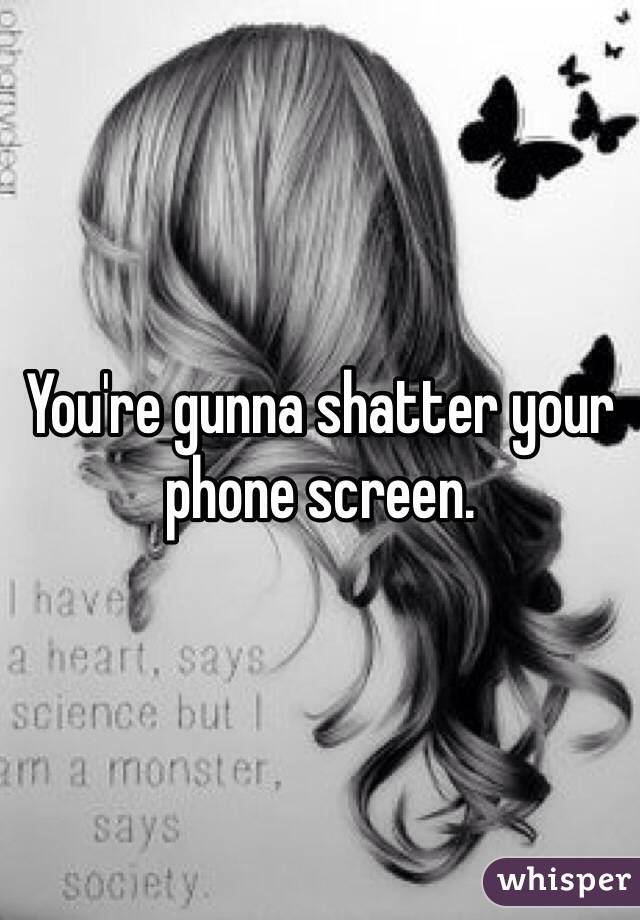 You're gunna shatter your phone screen.