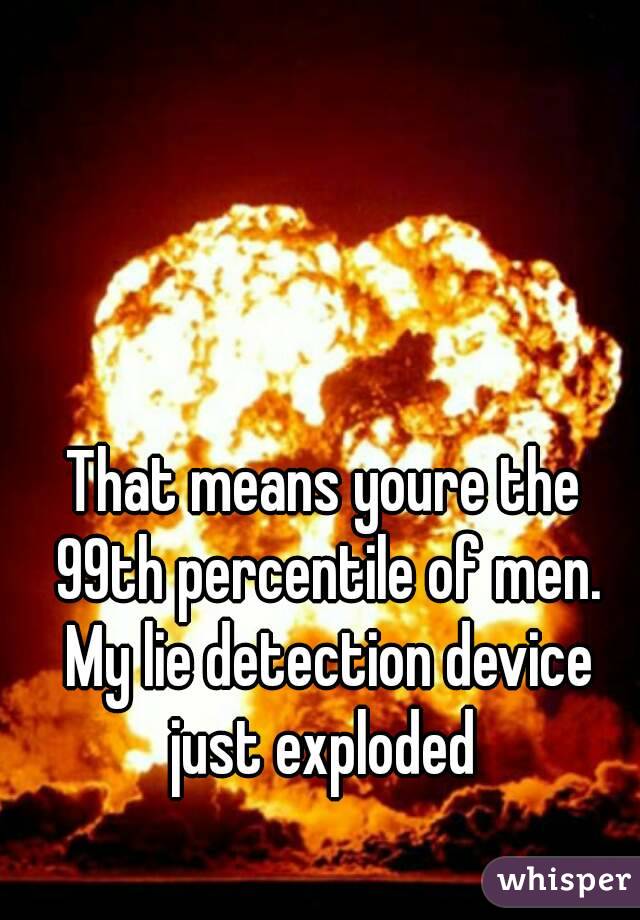 That means youre the 99th percentile of men. My lie detection device just exploded 