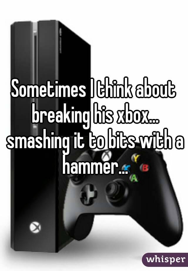 Sometimes I think about breaking his xbox... smashing it to bits with a hammer...