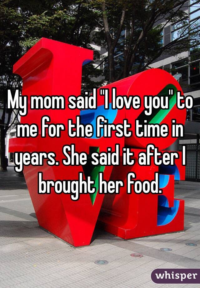 My mom said "I love you" to me for the first time in years. She said it after I brought her food. 