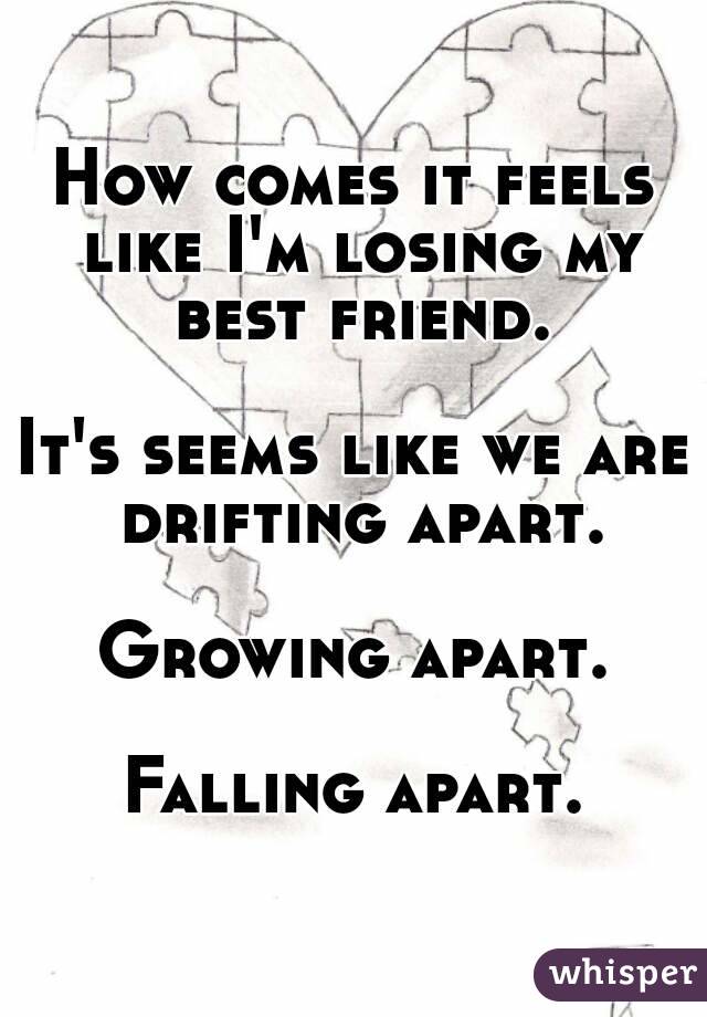 How comes it feels like I'm losing my best friend.

It's seems like we are drifting apart.

Growing apart.

Falling apart.