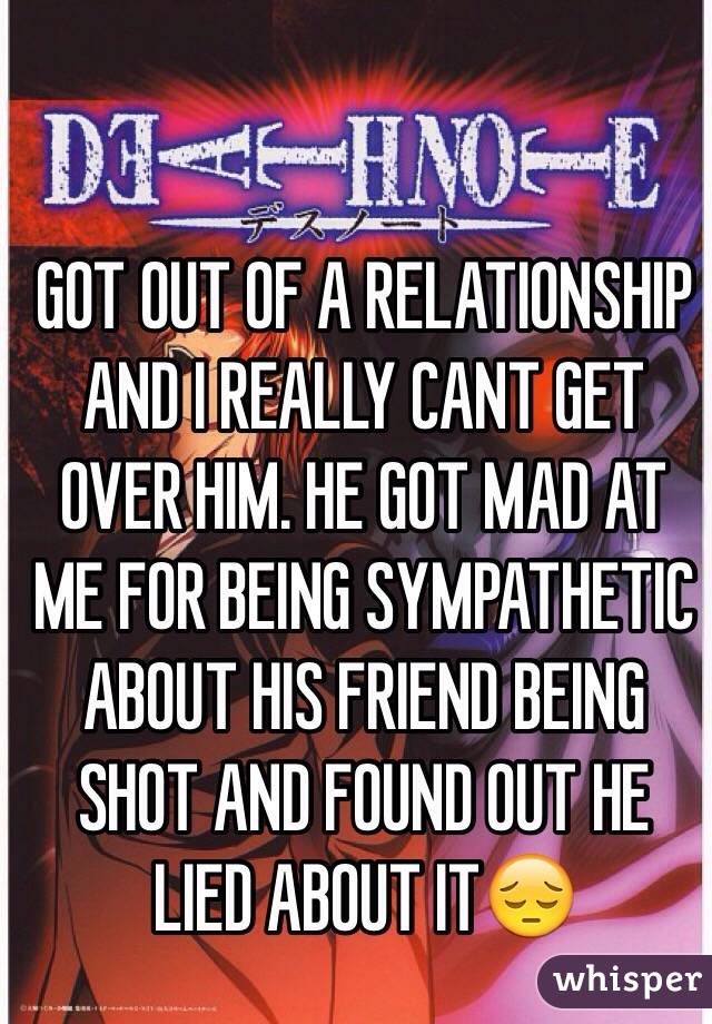 GOT OUT OF A RELATIONSHIP AND I REALLY CANT GET OVER HIM. HE GOT MAD AT ME FOR BEING SYMPATHETIC ABOUT HIS FRIEND BEING SHOT AND FOUND OUT HE LIED ABOUT IT😔