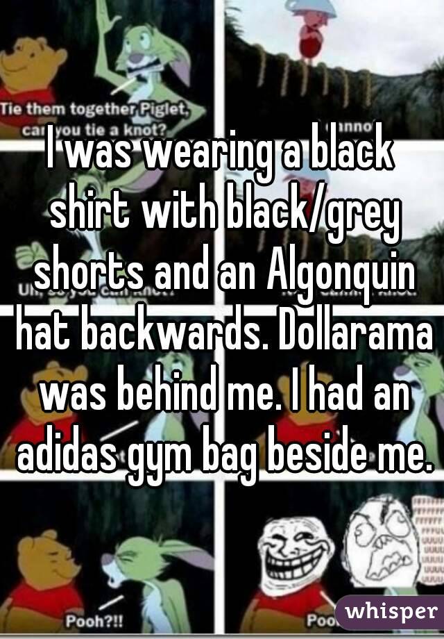 I was wearing a black shirt with black/grey shorts and an Algonquin hat backwards. Dollarama was behind me. I had an adidas gym bag beside me.