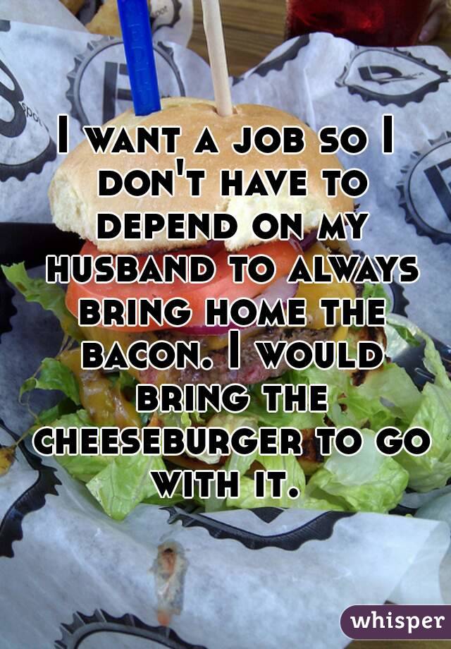 I want a job so I don't have to depend on my husband to always bring home the bacon. I would bring the cheeseburger to go with it. 