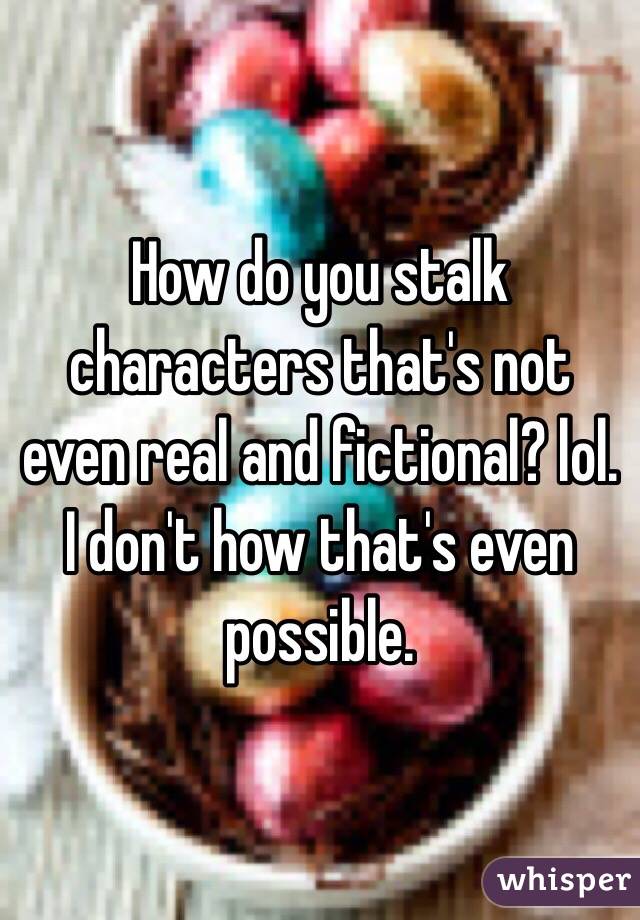 How do you stalk characters that's not even real and fictional? lol. I don't how that's even possible. 