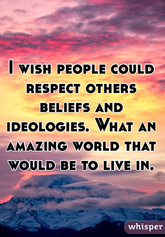 I wish people could respect others beliefs and ideologies. What an amazing world that would be to live in.