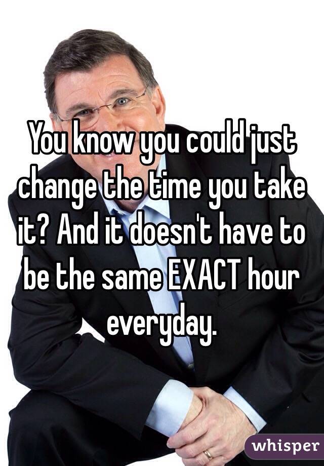 You know you could just change the time you take it? And it doesn't have to be the same EXACT hour everyday. 