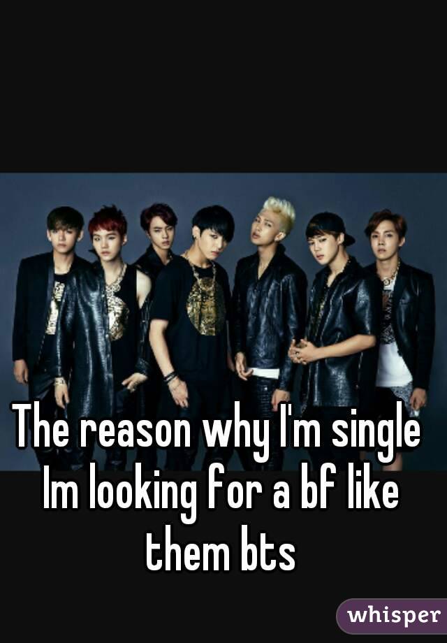 The reason why I'm single Im looking for a bf like them bts