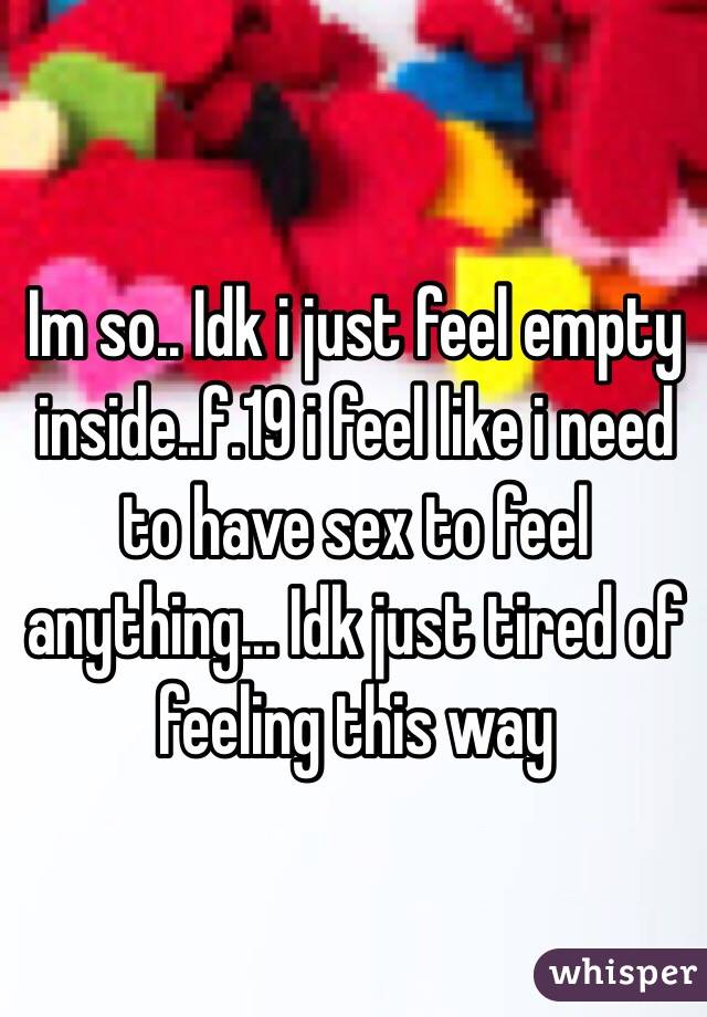 Im so.. Idk i just feel empty inside..f.19 i feel like i need to have sex to feel anything... Idk just tired of feeling this way