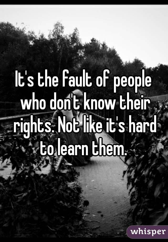 It's the fault of people who don't know their rights. Not like it's hard to learn them. 
