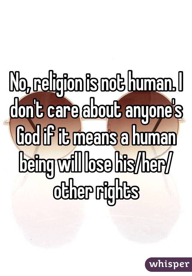 No, religion is not human. I don't care about anyone's God if it means a human being will lose his/her/other rights 