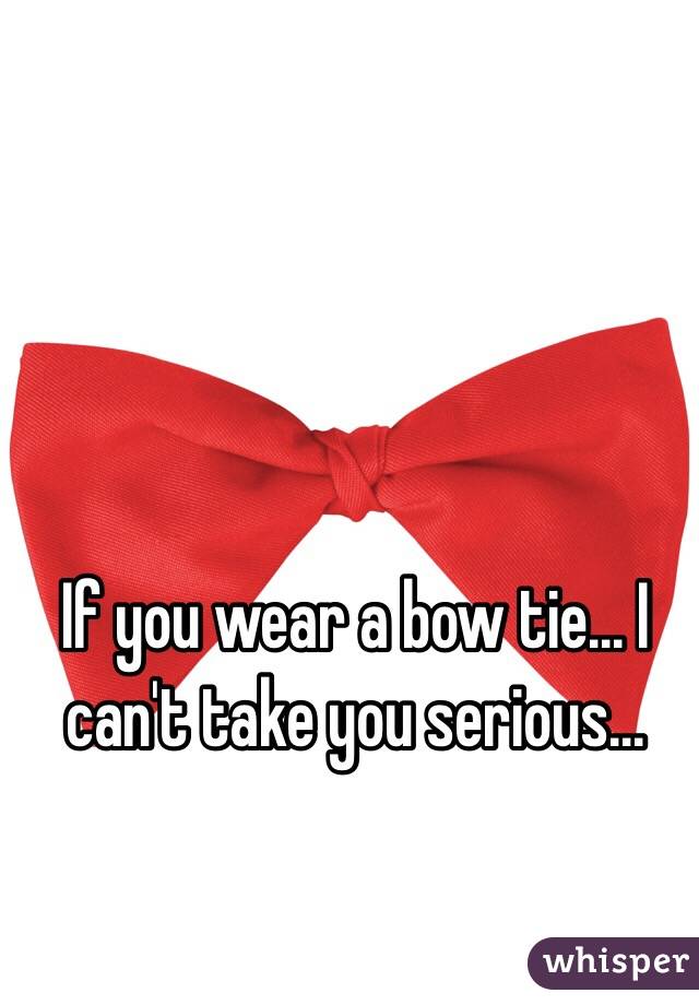 If you wear a bow tie... I can't take you serious... 