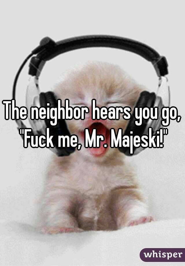 The neighbor hears you go, "Fuck me, Mr. Majeski!"