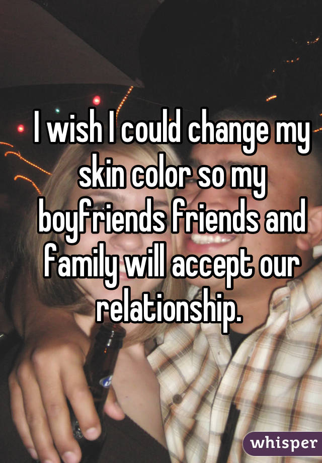 I wish I could change my skin color so my boyfriends friends and family will accept our relationship. 