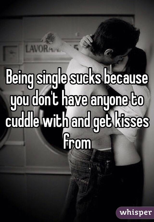 Being single sucks because you don't have anyone to cuddle with and get kisses from 
