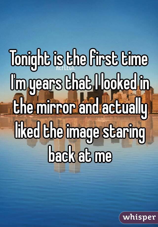 Tonight is the first time I'm years that I looked in the mirror and actually liked the image staring back at me