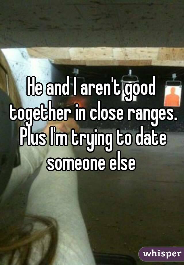 He and I aren't good together in close ranges. Plus I'm trying to date someone else 