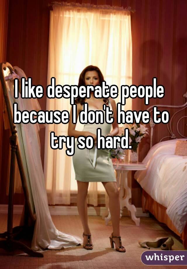 I like desperate people because I don't have to try so hard.