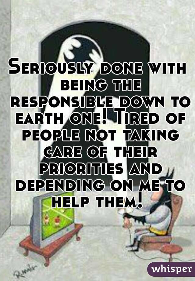 Seriously done with being the responsible down to earth one! Tired of people not taking care of their priorities and depending on me to help them! 
