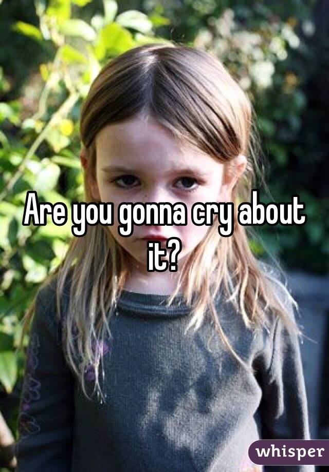 Are you gonna cry about it?
