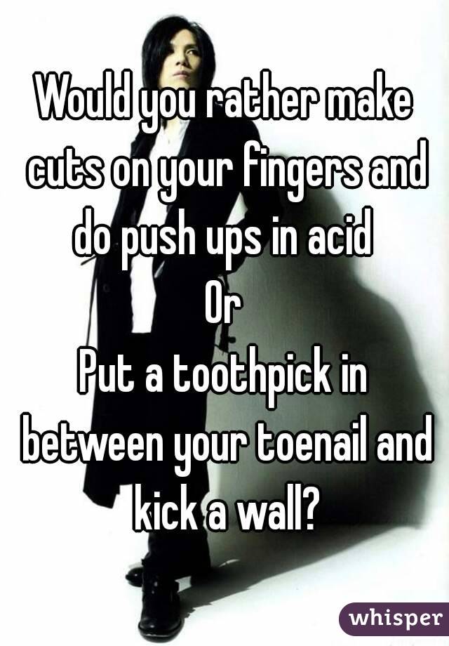 Would you rather make cuts on your fingers and do push ups in acid 
Or
Put a toothpick in between your toenail and kick a wall?