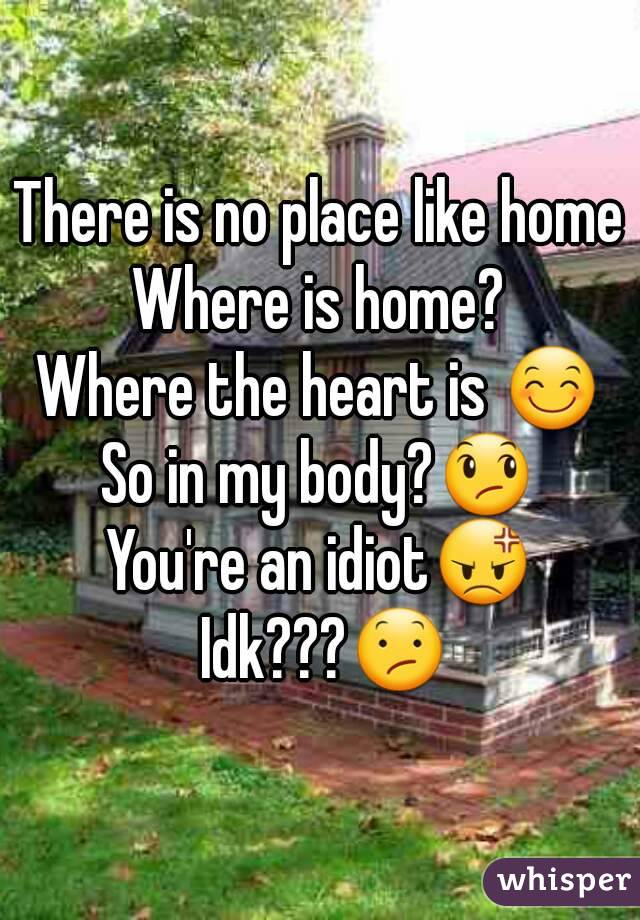 There is no place like home
Where is home?
Where the heart is 😊
So in my body?😞
You're an idiot😡
 Idk???😕