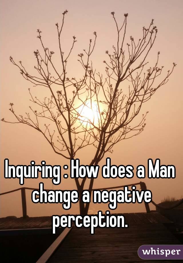 Inquiring : How does a Man change a negative perception. 