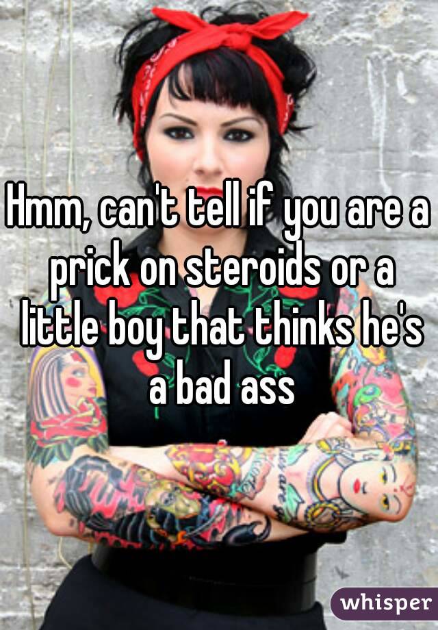 Hmm, can't tell if you are a prick on steroids or a little boy that thinks he's a bad ass